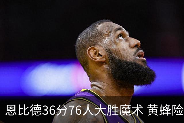恩比德36分76人大胜魔术 黄蜂险胜马刺止6连败
